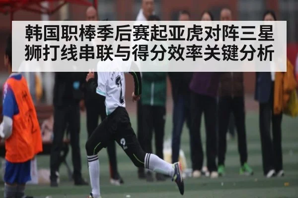 韩国职棒季后赛起亚虎对阵三星狮打线串联与得分效率关键分析