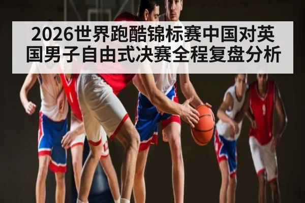 2026世界跑酷锦标赛中国对英国男子自由式决赛全程复盘分析