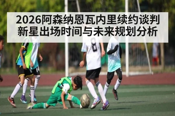 2026阿森纳恩瓦内里续约谈判新星出场时间与未来规划分析